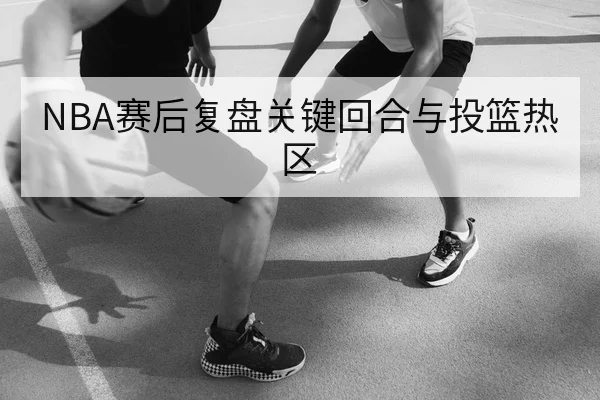 NBA赛后复盘关键回合与投篮热区